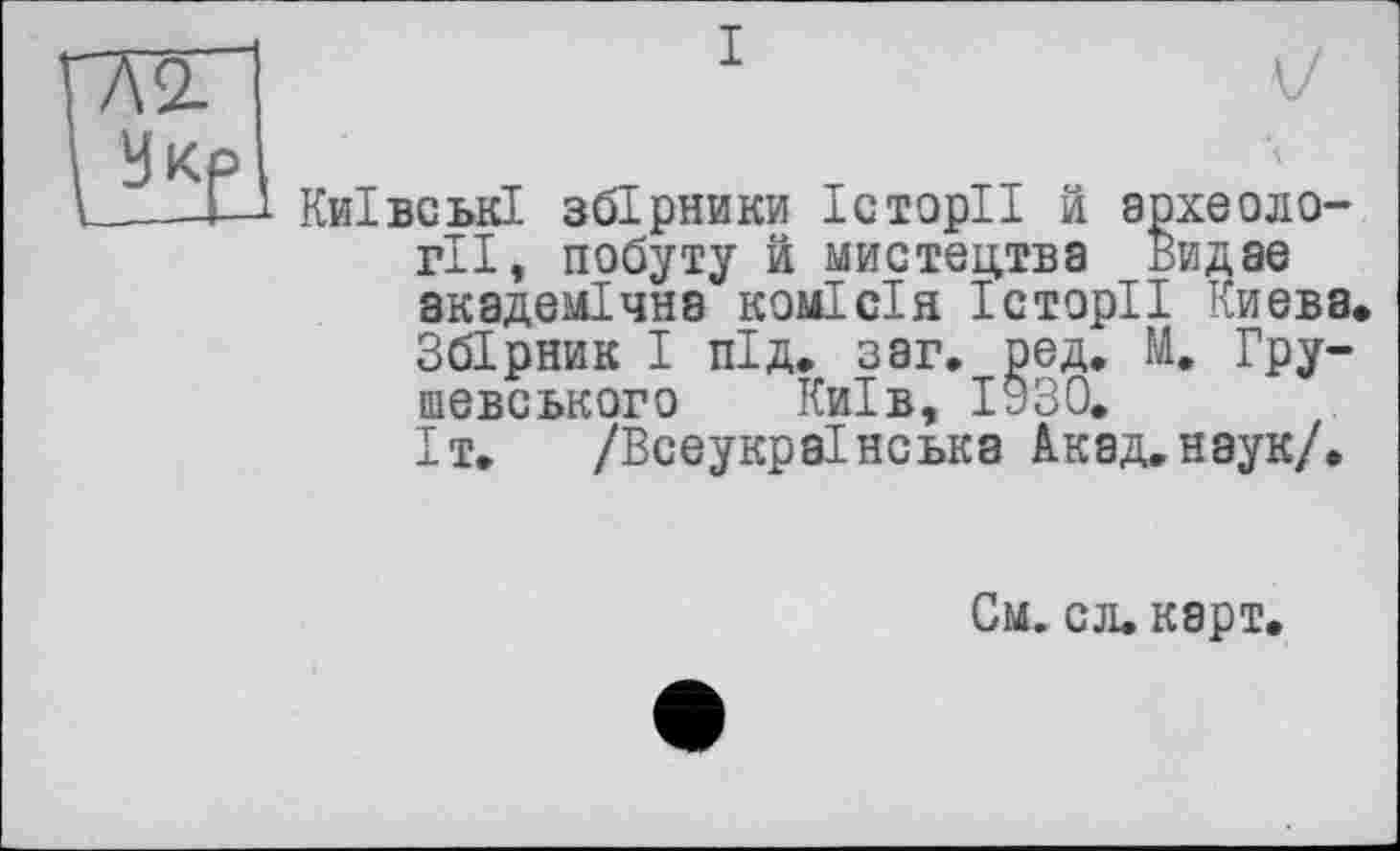 ﻿Ж~І	1	V
У кр
____М Київські збірники Історії й археології, побуту й мистецтва Видає академічна комісія Історії Києва. Збірник І під. з аг. ред. М. Гру-шевського Київ, 1930.
Іт. /Всеукраїнська Акад.наук/.
См. сл.карт.